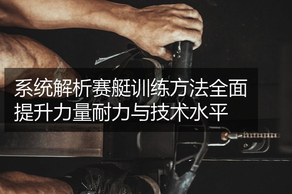 系统解析赛艇训练方法全面提升力量耐力与技术水平