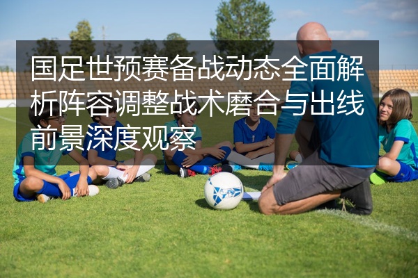 国足世预赛备战动态全面解析阵容调整战术磨合与出线前景深度观察