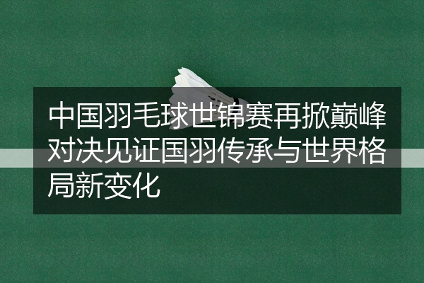 中国羽毛球世锦赛再掀巅峰对决见证国羽传承与世界格局新变化