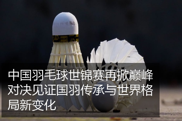 中国羽毛球世锦赛再掀巅峰对决见证国羽传承与世界格局新变化