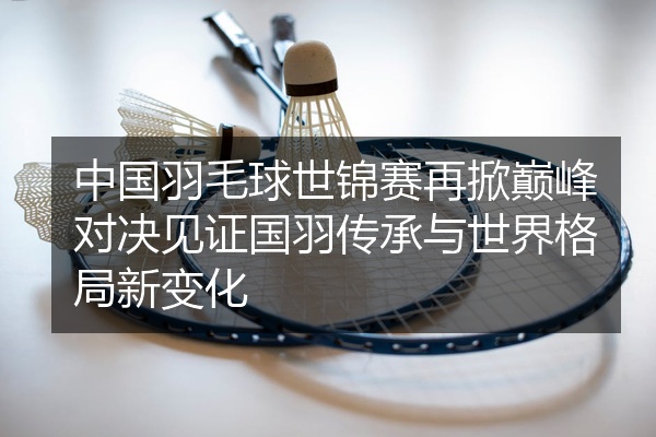 中国羽毛球世锦赛再掀巅峰对决见证国羽传承与世界格局新变化