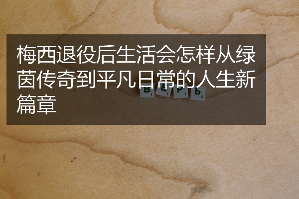 梅西退役后生活会怎样从绿茵传奇到平凡日常的人生新篇章