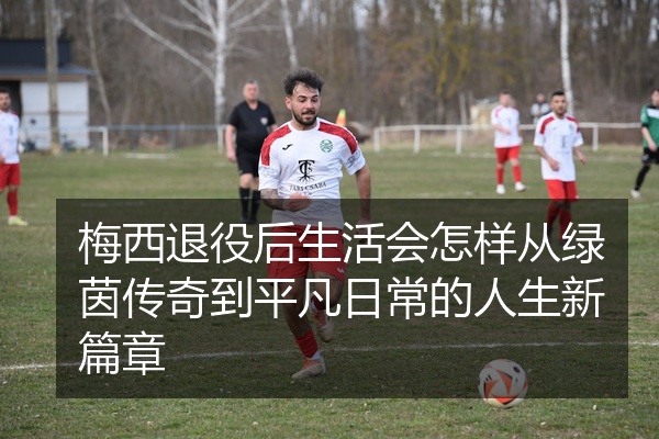 梅西退役后生活会怎样从绿茵传奇到平凡日常的人生新篇章