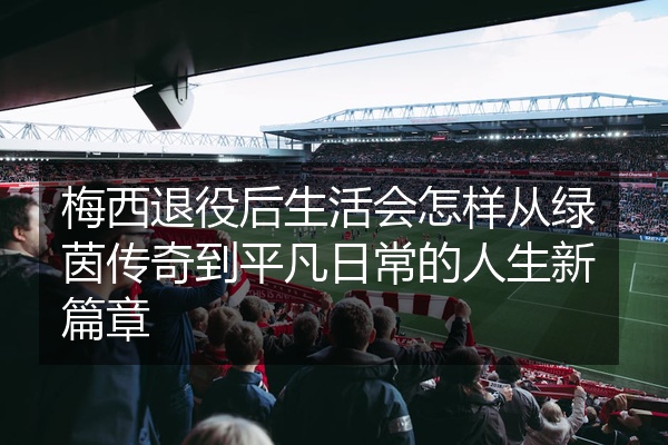 梅西退役后生活会怎样从绿茵传奇到平凡日常的人生新篇章