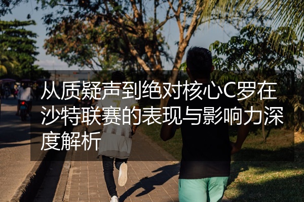 从质疑声到绝对核心C罗在沙特联赛的表现与影响力深度解析