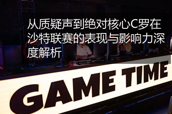 从质疑声到绝对核心C罗在沙特联赛的表现与影响力深度解析