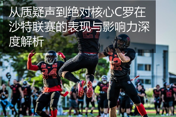 从质疑声到绝对核心C罗在沙特联赛的表现与影响力深度解析