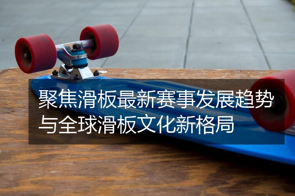 聚焦滑板最新赛事发展趋势与全球滑板文化新格局