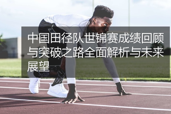 中国田径队世锦赛成绩回顾与突破之路全面解析与未来展望