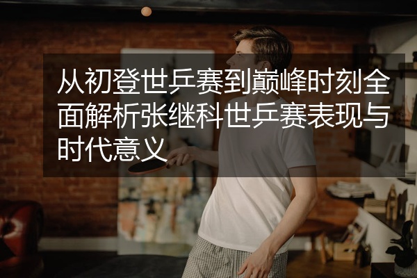 从初登世乒赛到巅峰时刻全面解析张继科世乒赛表现与时代意义