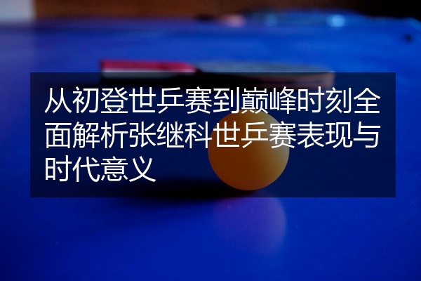 从初登世乒赛到巅峰时刻全面解析张继科世乒赛表现与时代意义