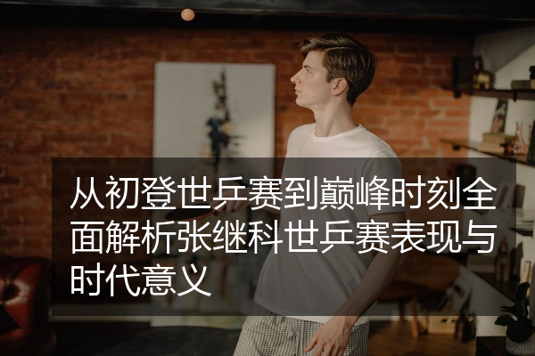 从初登世乒赛到巅峰时刻全面解析张继科世乒赛表现与时代意义