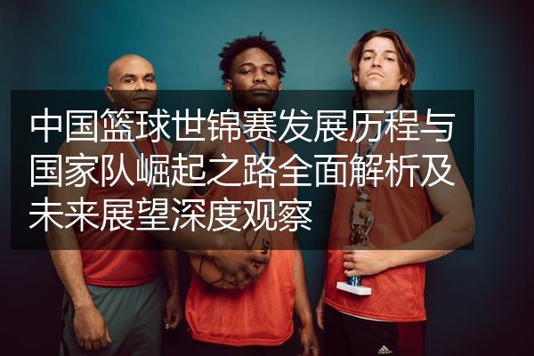 中国篮球世锦赛发展历程与国家队崛起之路全面解析及未来展望深度观察