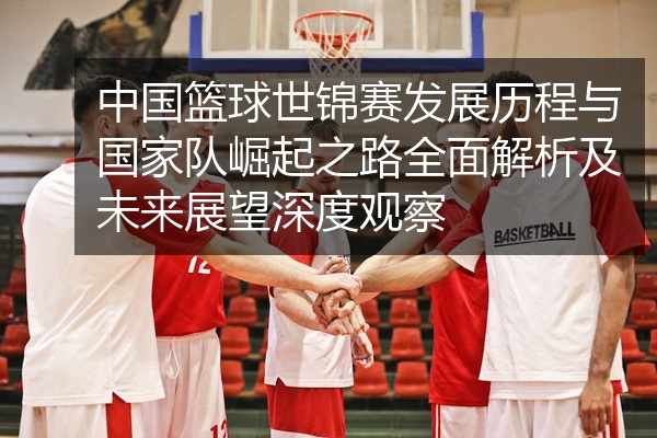 中国篮球世锦赛发展历程与国家队崛起之路全面解析及未来展望深度观察