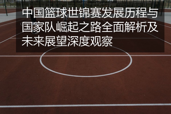 中国篮球世锦赛发展历程与国家队崛起之路全面解析及未来展望深度观察