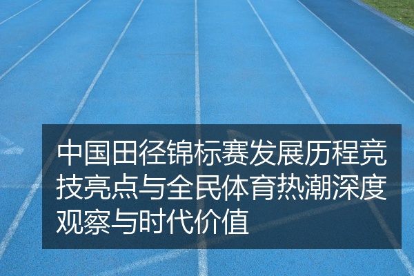 中国田径锦标赛发展历程竞技亮点与全民体育热潮深度观察与时代价值