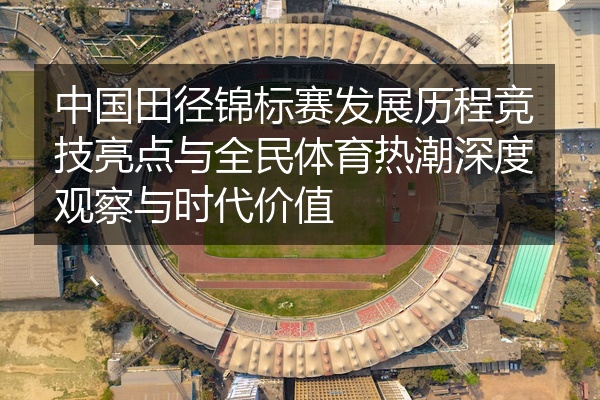 中国田径锦标赛发展历程竞技亮点与全民体育热潮深度观察与时代价值