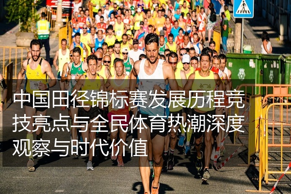 中国田径锦标赛发展历程竞技亮点与全民体育热潮深度观察与时代价值