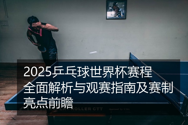 2025乒乓球世界杯赛程全面解析与观赛指南及赛制亮点前瞻