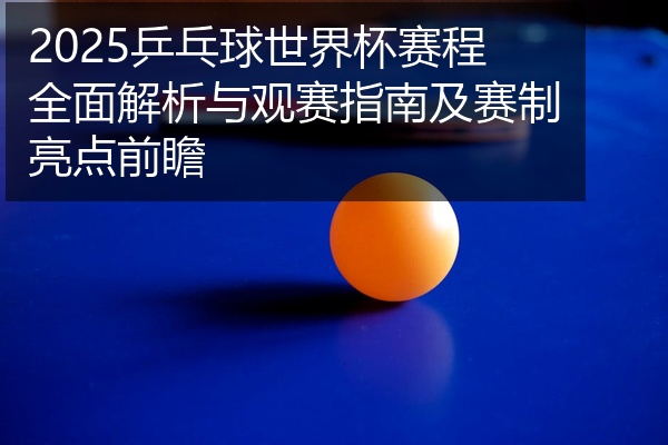 2025乒乓球世界杯赛程全面解析与观赛指南及赛制亮点前瞻