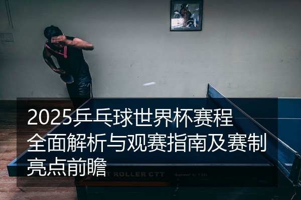 2025乒乓球世界杯赛程全面解析与观赛指南及赛制亮点前瞻