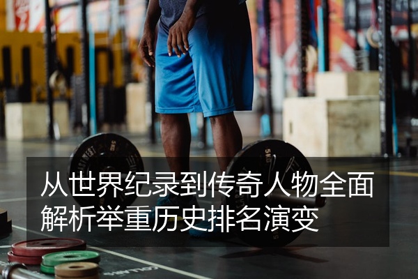 从世界纪录到传奇人物全面解析举重历史排名演变