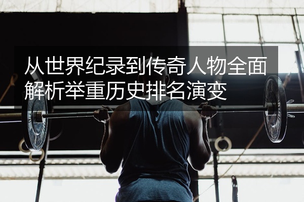 从世界纪录到传奇人物全面解析举重历史排名演变