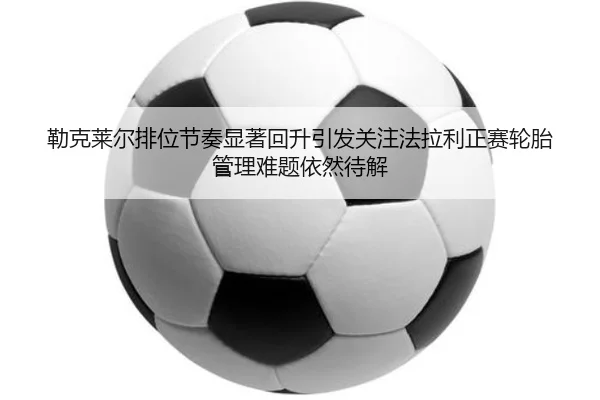 勒克莱尔排位节奏显著回升引发关注法拉利正赛轮胎管理难题依然待解 | kaiyun app