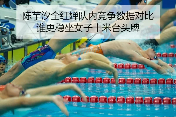 陈芋汐全红婵队内竞争数据对比 谁更稳坐女子十米台头牌
