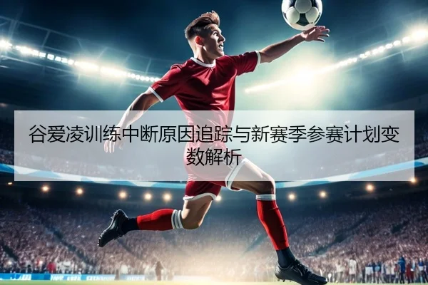 谷爱凌训练中断原因追踪与新赛季参赛计划变数解析（kaiyun app）